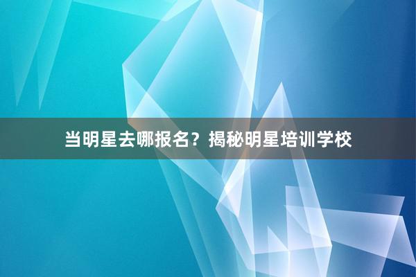 当明星去哪报名？揭秘明星培训学校