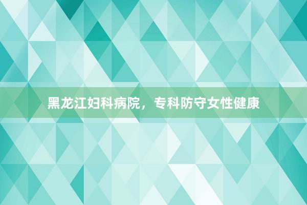 黑龙江妇科病院，专科防守女性健康