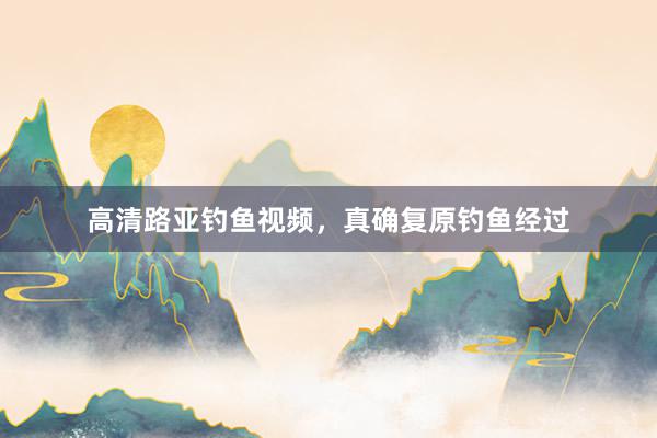 高清路亚钓鱼视频，真确复原钓鱼经过